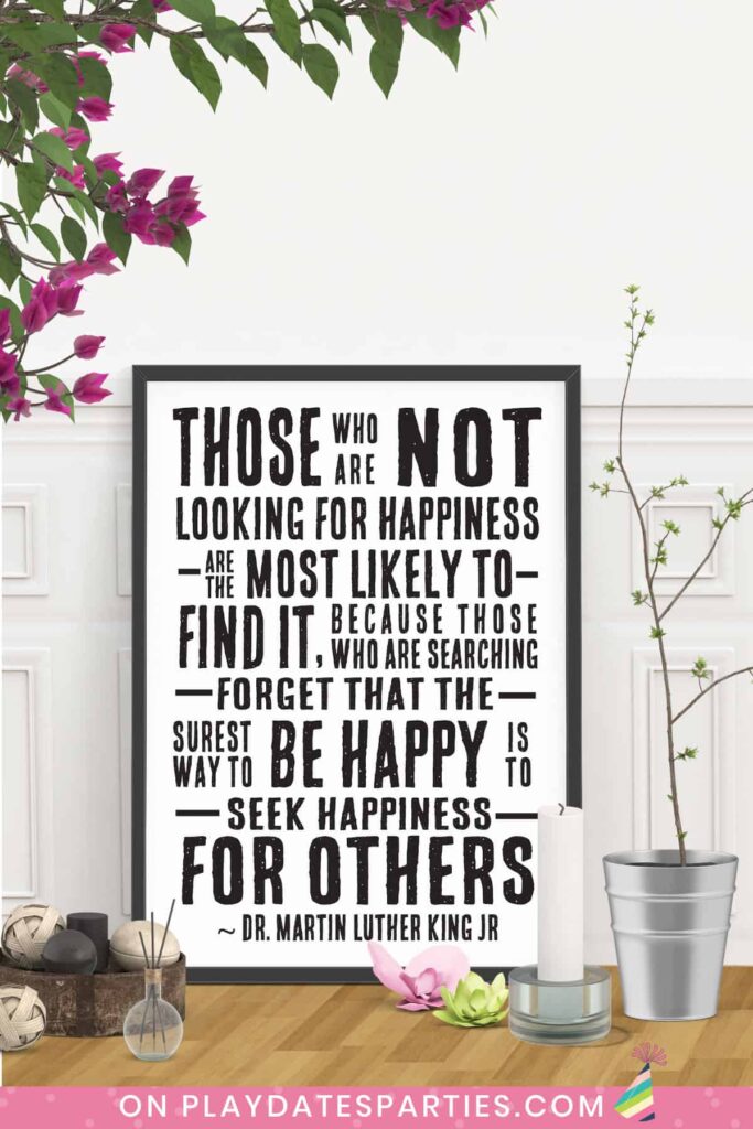 framed art with quote from Dr. Martin Luther King Jr: Those who are not looking for happiness are the most likely to find it, because those who are searching forget that the surest way to be happy is to seek happiness for others.